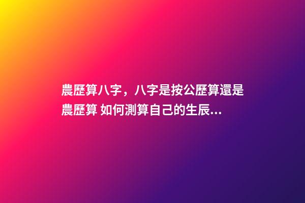 農歷算八字，八字是按公歷算還是農歷算 如何測算自己的生辰八字，怎么計算自己的生辰八字？